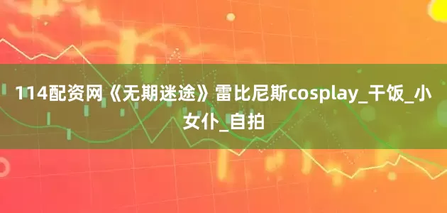 114配资网《无期迷途》雷比尼斯cosplay_干饭_小女仆_自拍
