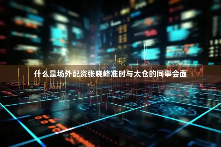 什么是场外配资张晓峰准时与太仓的同事会面