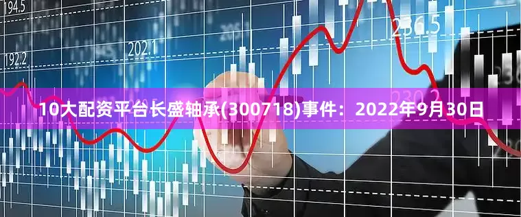 10大配资平台长盛轴承(300718)事件：2022年9月30日