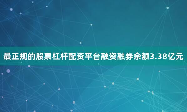 最正规的股票杠杆配资平台融资融券余额3.38亿元