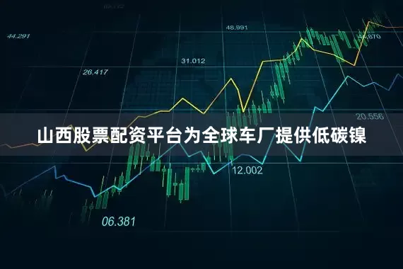 山西股票配资平台为全球车厂提供低碳镍