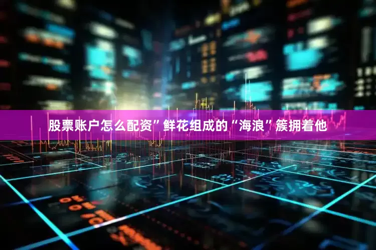 股票账户怎么配资”鲜花组成的“海浪”簇拥着他