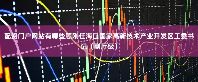 配资门户网站有哪些顾刚任海口国家高新技术产业开发区工委书记（副厅级）