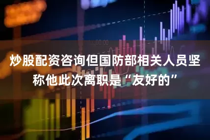 炒股配资咨询但国防部相关人员坚称他此次离职是“友好的”