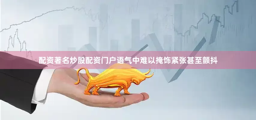 配资著名炒股配资门户语气中难以掩饰紧张甚至颤抖