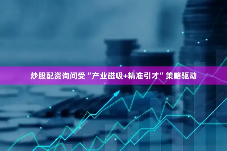 炒股配资询问受“产业磁吸+精准引才”策略驱动