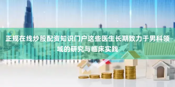 正规在线炒股配资知识门户这些医生长期致力于男科领域的研究与临床实践