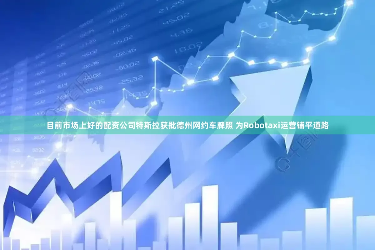 目前市场上好的配资公司特斯拉获批德州网约车牌照 为Robotaxi运营铺平道路