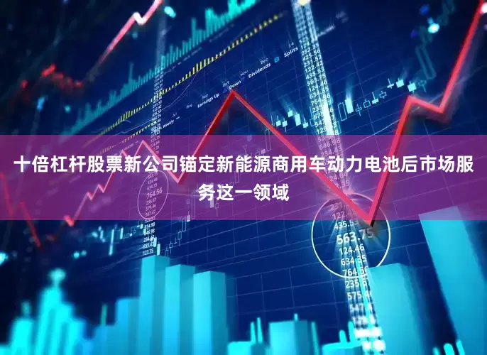 十倍杠杆股票新公司锚定新能源商用车动力电池后市场服务这一领域
