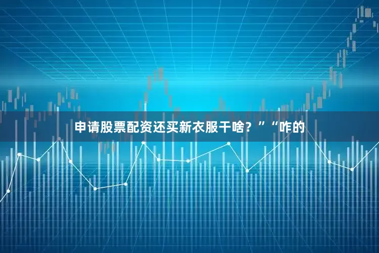 申请股票配资还买新衣服干啥？”“咋的