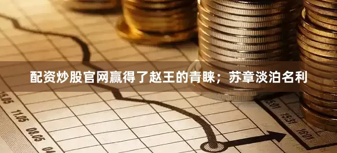 配资炒股官网赢得了赵王的青睐；苏章淡泊名利