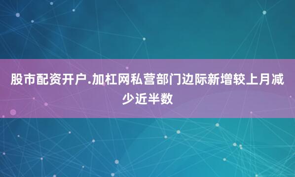 股市配资开户.加杠网私营部门边际新增较上月减少近半数