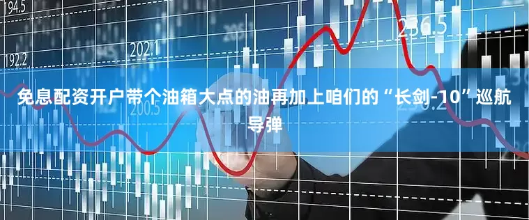 免息配资开户带个油箱大点的油再加上咱们的“长剑-10”巡航导弹