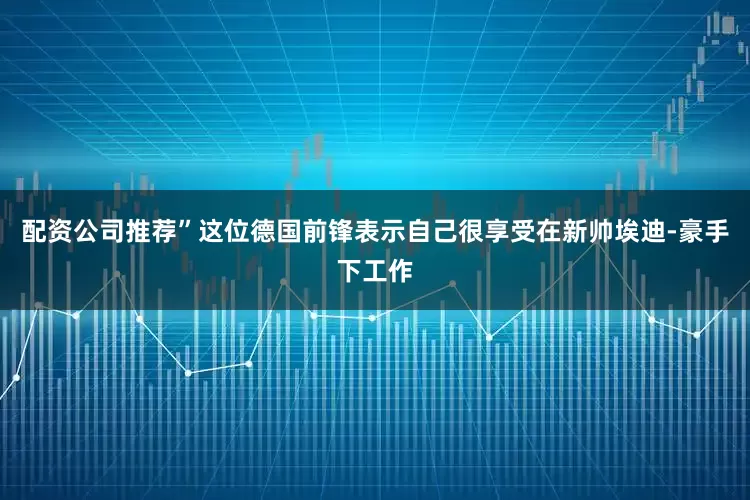 配资公司推荐”这位德国前锋表示自己很享受在新帅埃迪-豪手下工作