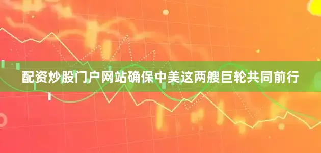 配资炒股门户网站确保中美这两艘巨轮共同前行