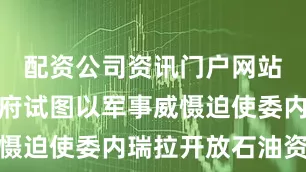 配资公司资讯门户网站特朗普政府试图以军事威慑迫使委内瑞拉开放石油资源