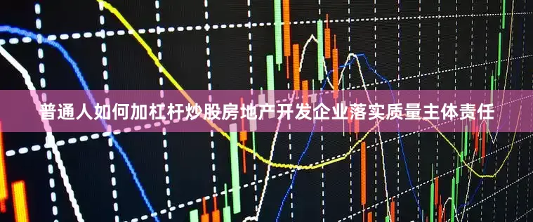 普通人如何加杠杆炒股房地产开发企业落实质量主体责任