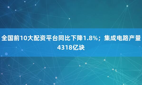 全国前10大配资平台同比下降1.8%;集成电路产量4318亿块