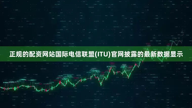 正规的配资网站国际电信联盟(ITU)官网披露的最新数据显示